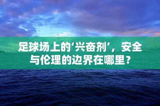足球场上的‘兴奋剂’，安全与伦理的边界在哪里？