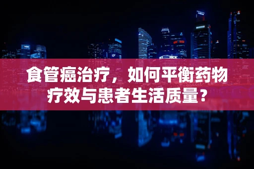 食管癌治疗，如何平衡药物疗效与患者生活质量？