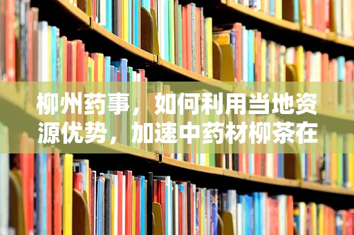 柳州药事，如何利用当地资源优势，加速中药材柳茶在抗炎药物研发中的应用？