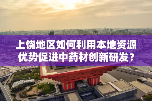 上饶地区如何利用本地资源优势促进中药材创新研发？