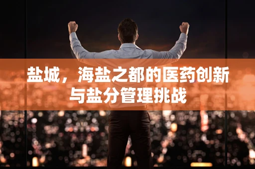 盐城，海盐之都的医药创新与盐分管理挑战
