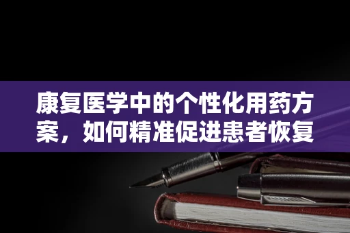 康复医学中的个性化用药方案，如何精准促进患者恢复？