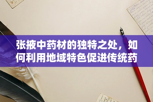 张掖中药材的独特之处，如何利用地域特色促进传统药效的现代化研发？