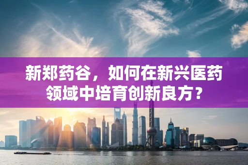 新郑药谷，如何在新兴医药领域中培育创新良方？