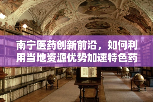 南宁医药创新前沿，如何利用当地资源优势加速特色药物研发？