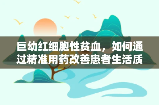巨幼红细胞性贫血，如何通过精准用药改善患者生活质量？