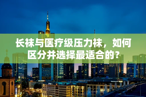 长袜与医疗级压力袜，如何区分并选择最适合的？