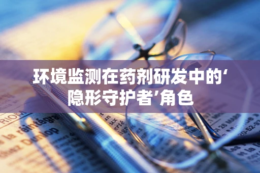 环境监测在药剂研发中的‘隐形守护者’角色