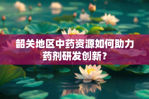 韶关地区中药资源如何助力药剂研发创新？