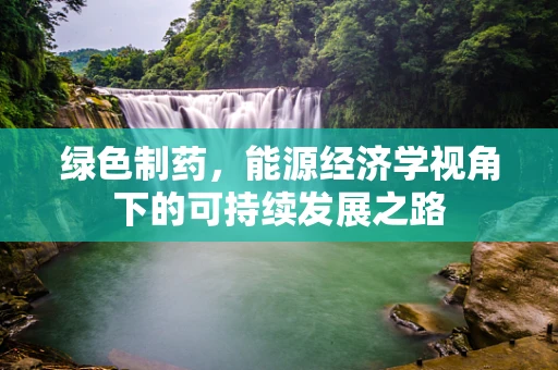 绿色制药，能源经济学视角下的可持续发展之路