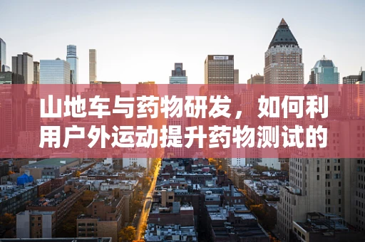 山地车与药物研发，如何利用户外运动提升药物测试的效率？