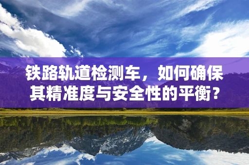 铁路轨道检测车，如何确保其精准度与安全性的平衡？