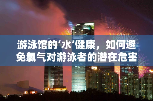 游泳馆的‘水’健康，如何避免氯气对游泳者的潜在危害？