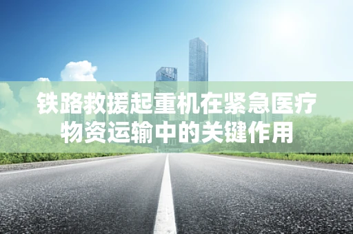 铁路救援起重机在紧急医疗物资运输中的关键作用