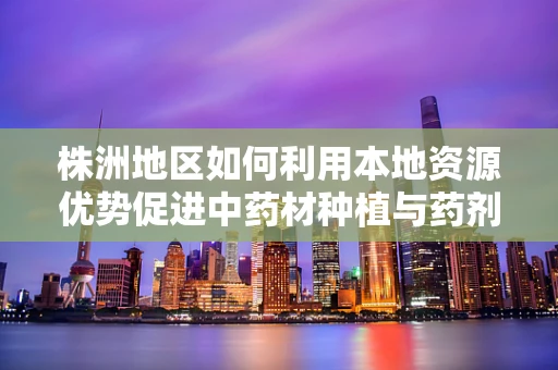 株洲地区如何利用本地资源优势促进中药材种植与药剂研发？
