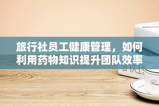 旅行社员工健康管理，如何利用药物知识提升团队效率？