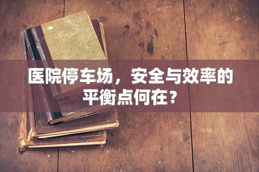 医院停车场，安全与效率的平衡点何在？