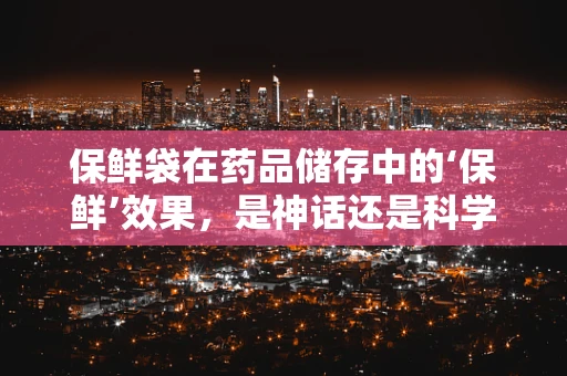 保鲜袋在药品储存中的‘保鲜’效果，是神话还是科学？