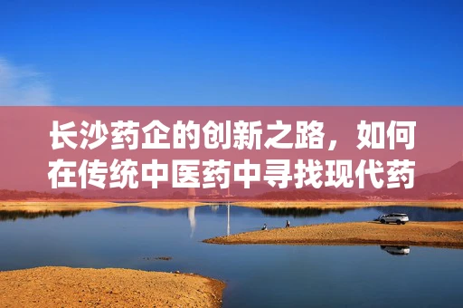 长沙药企的创新之路，如何在传统中医药中寻找现代药剂研发的突破口？