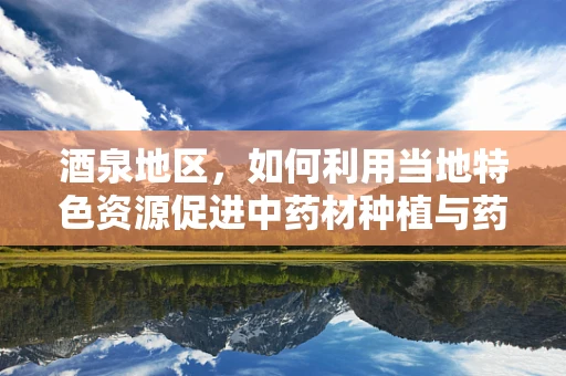 酒泉地区，如何利用当地特色资源促进中药材种植与药效研究？
