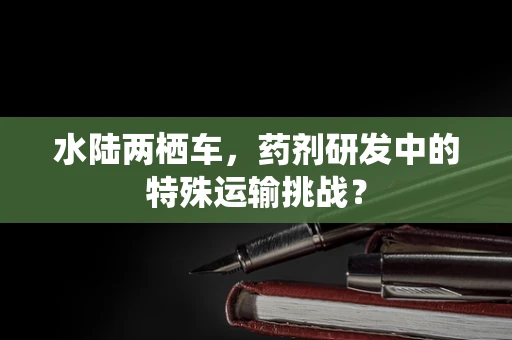 水陆两栖车，药剂研发中的特殊运输挑战？