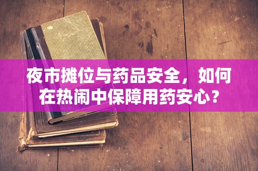 夜市摊位与药品安全，如何在热闹中保障用药安心？