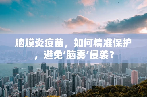 脑膜炎疫苗，如何精准保护，避免‘脑雾’侵袭？