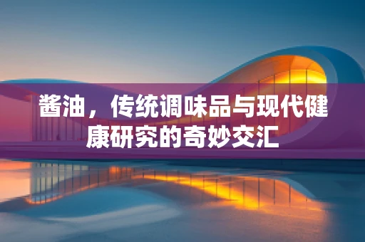 酱油，传统调味品与现代健康研究的奇妙交汇