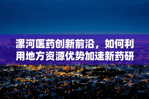漯河医药创新前沿，如何利用地方资源优势加速新药研发？