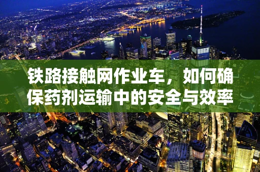 铁路接触网作业车，如何确保药剂运输中的安全与效率？