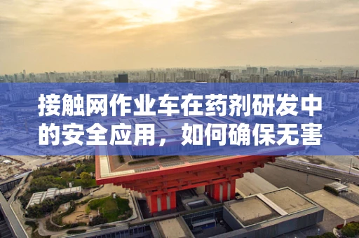 接触网作业车在药剂研发中的安全应用，如何确保无害化操作？