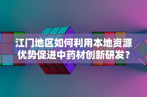 江门地区如何利用本地资源优势促进中药材创新研发？