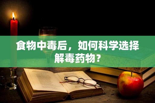食物中毒后，如何科学选择解毒药物？
