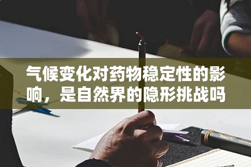 气候变化对药物稳定性的影响，是自然界的隐形挑战吗？