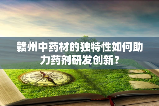 赣州中药材的独特性如何助力药剂研发创新？