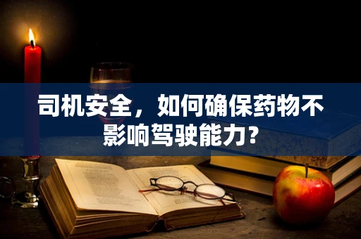 司机安全，如何确保药物不影响驾驶能力？