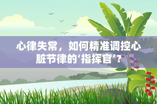 心律失常，如何精准调控心脏节律的‘指挥官’？