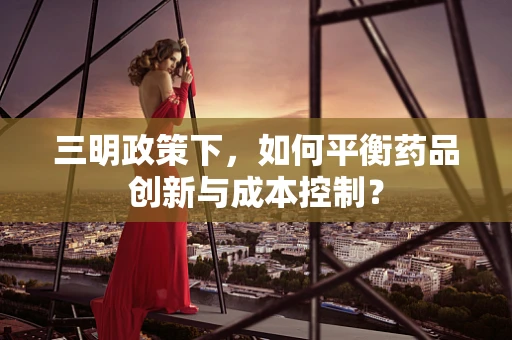 三明政策下，如何平衡药品创新与成本控制？