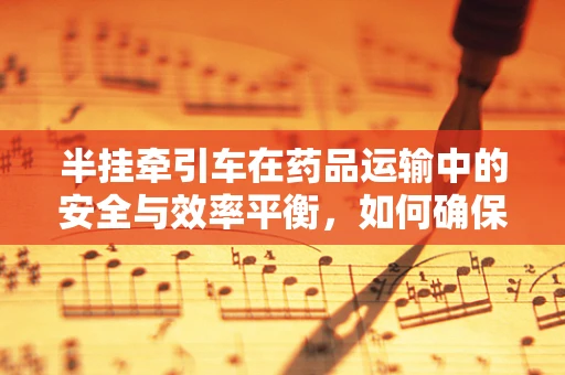 半挂牵引车在药品运输中的安全与效率平衡，如何确保药物运输的‘零误差’？