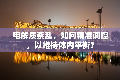 电解质紊乱，如何精准调控，以维持体内平衡？