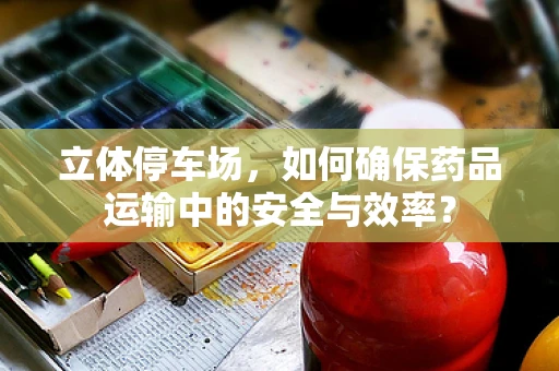 立体停车场，如何确保药品运输中的安全与效率？