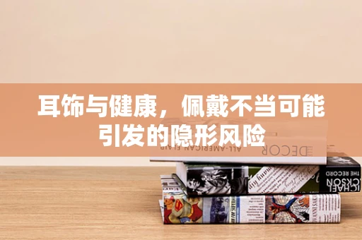 耳饰与健康，佩戴不当可能引发的隐形风险