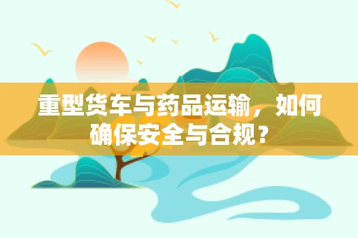 重型货车与药品运输，如何确保安全与合规？