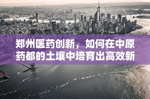 郑州医药创新，如何在中原药都的土壤中培育出高效新药？