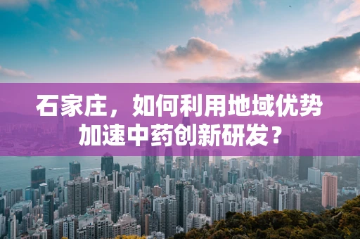 石家庄，如何利用地域优势加速中药创新研发？