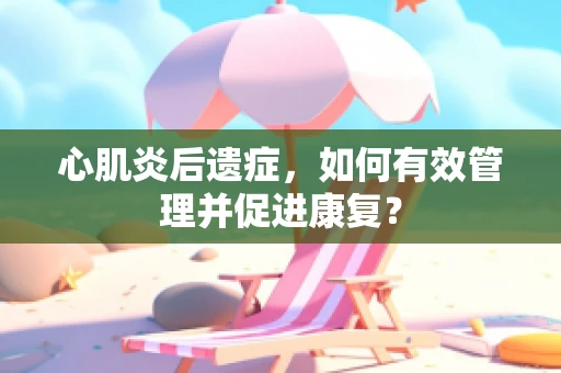 心肌炎后遗症，如何有效管理并促进康复？