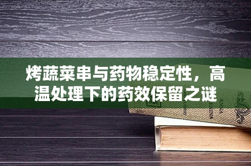烤蔬菜串与药物稳定性，高温处理下的药效保留之谜