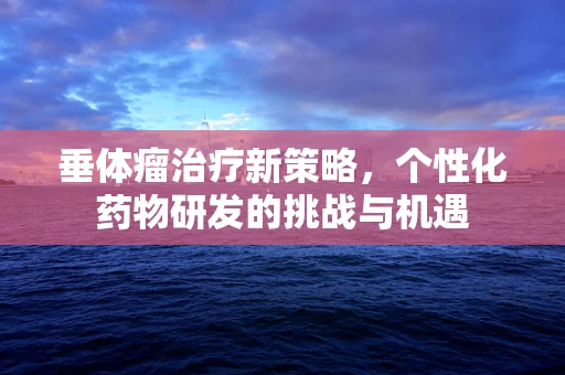 垂体瘤治疗新策略，个性化药物研发的挑战与机遇