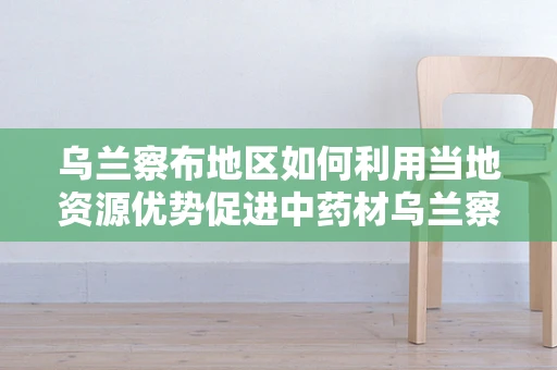 乌兰察布地区如何利用当地资源优势促进中药材乌兰察布乌头的高效开发与利用？