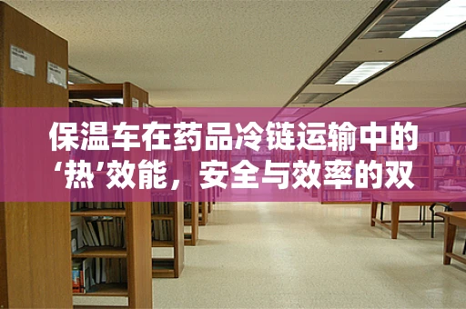 保温车在药品冷链运输中的‘热’效能，安全与效率的双重挑战